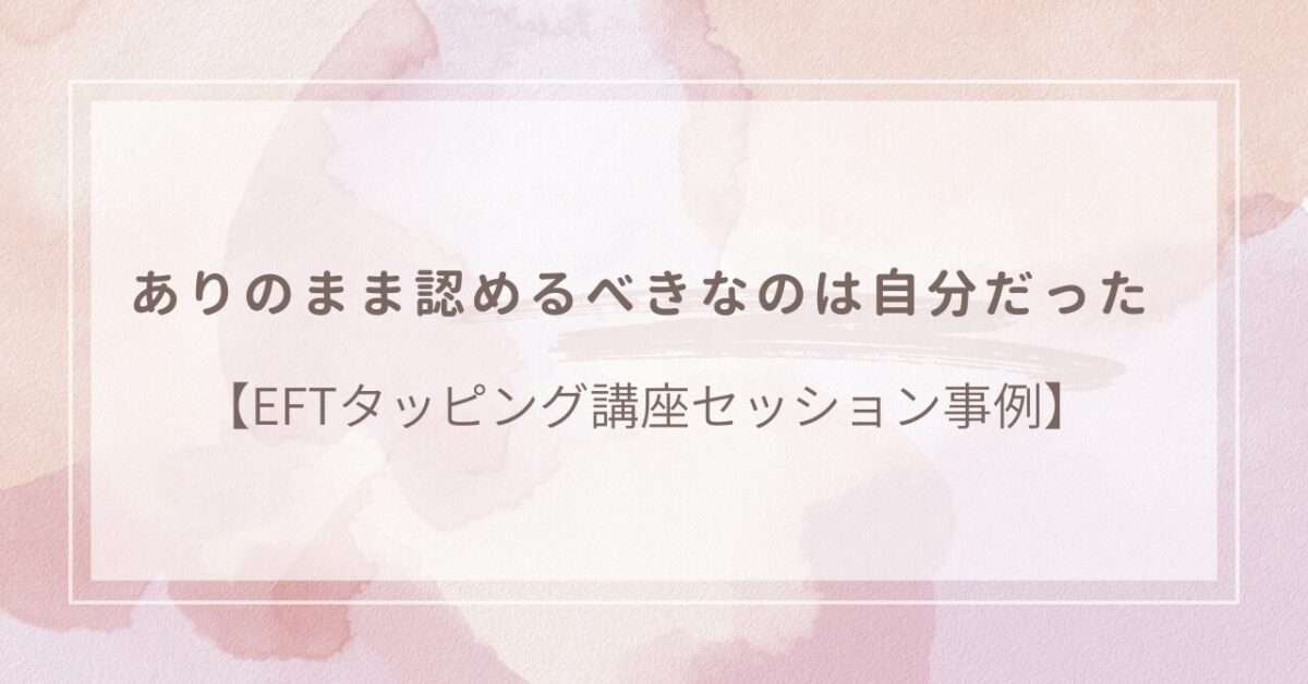 ありのまま認めるべきは自分だった【EFTタッピング講座セッション事例】